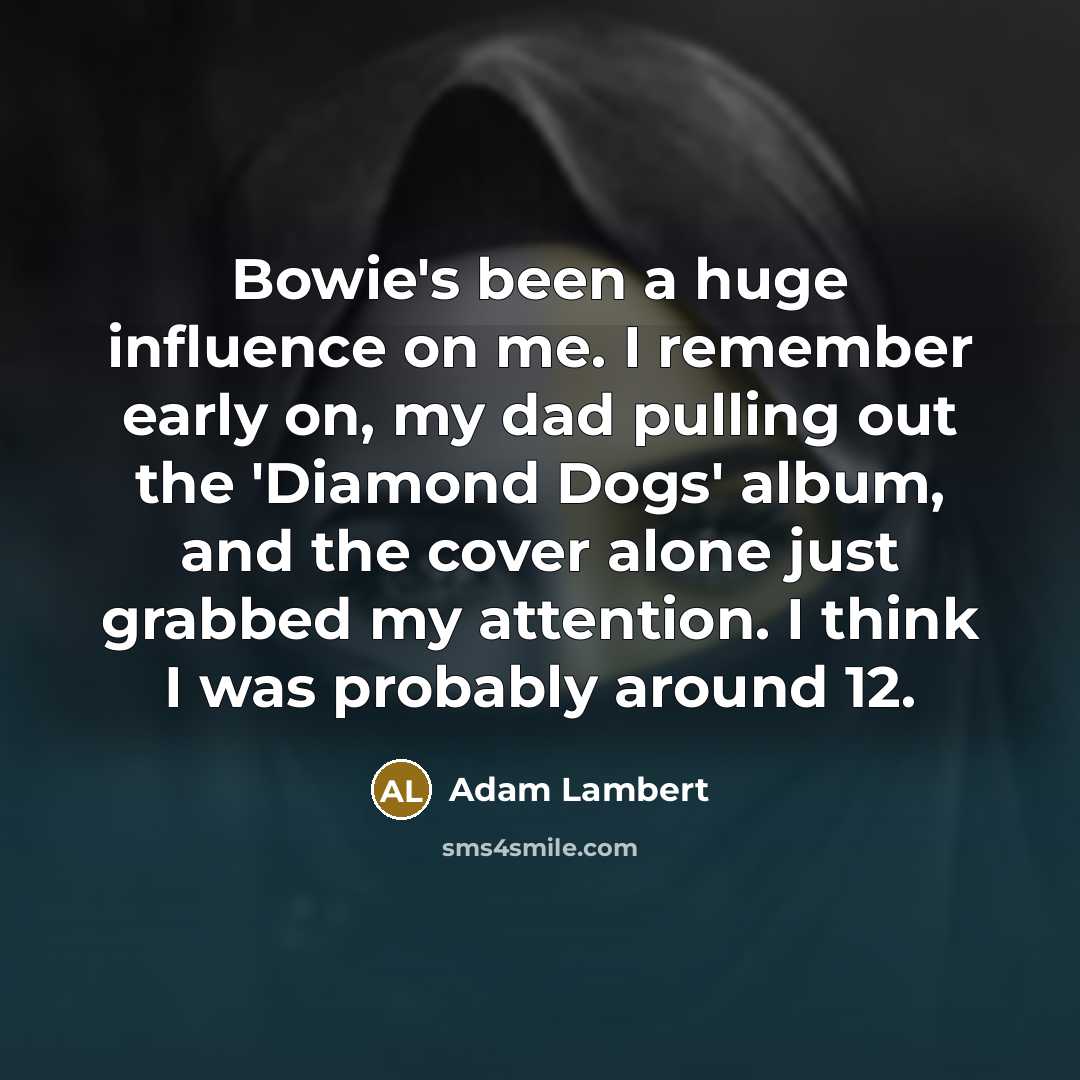“Bowie's been a huge influence on me. I remember early on, my dad pulling out the 'Diamond Dogs' album, and the cover alone just grabbed my attention. I think I was probably around 12.” quote by Adam Lambert