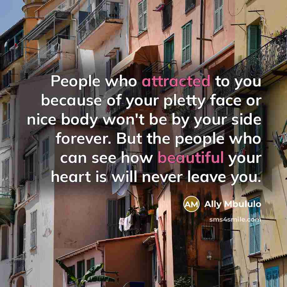 “People who attracted to you because of your pletty face or nice body won't be by your side forever. But the people who can see how beautiful your heart is will never leave you.” quote by Ally Mbululo