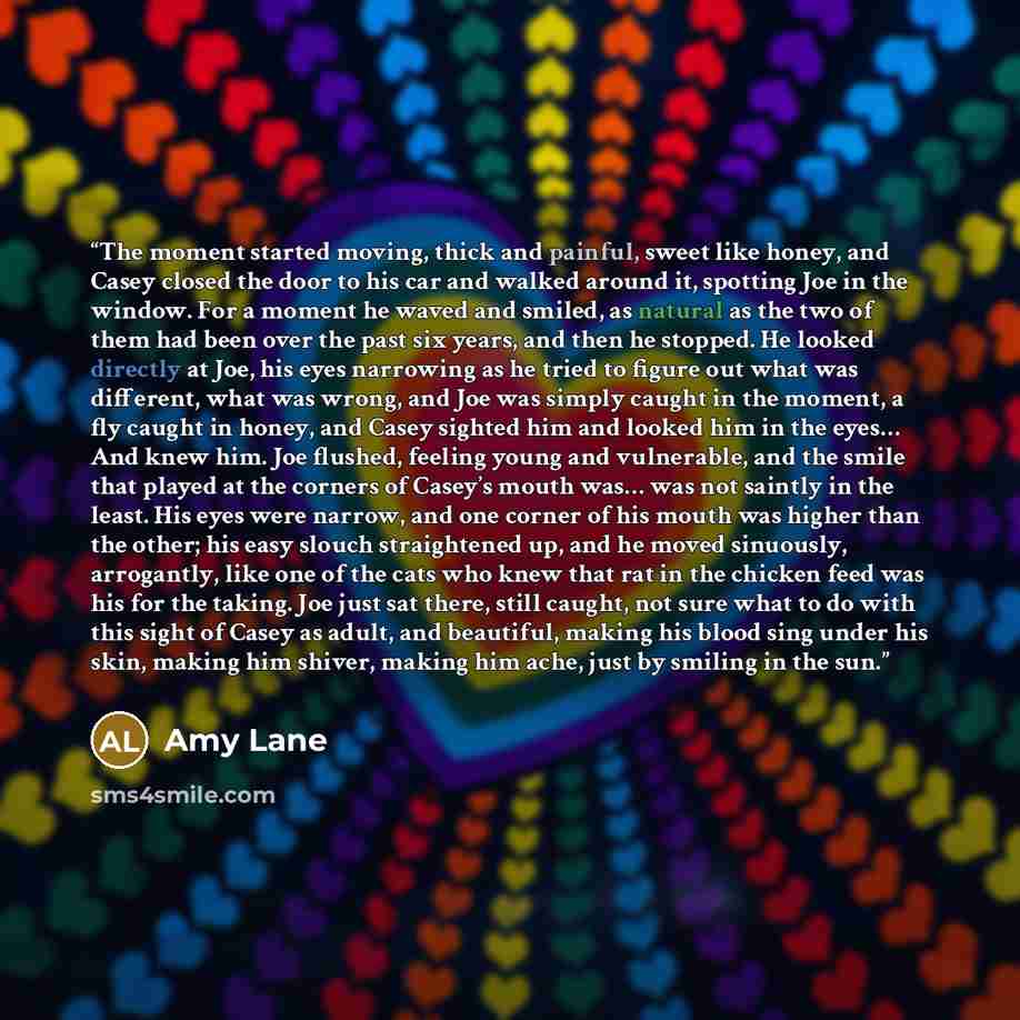 “The moment started moving, thick and painful, sweet like honey, and Casey closed the door to his car and walked around it, spotting Joe in the window. For a moment he waved and smiled, as natural as the two of them had been over the past six years, and then he stopped. He looked directly at Joe…” quote by Amy Lane