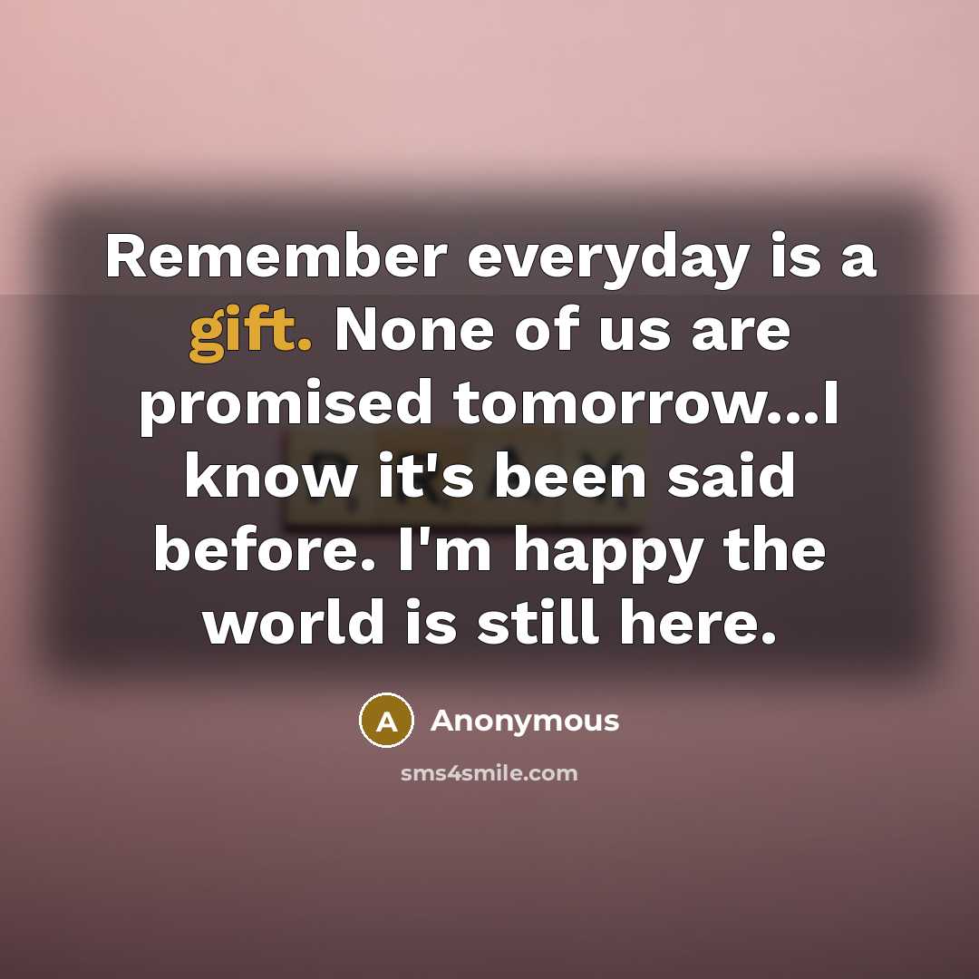“Remember everyday is a gift. None of us are promised tomorrow...I know it's been said before. I'm happy the world is still here.” quote by Anonymous