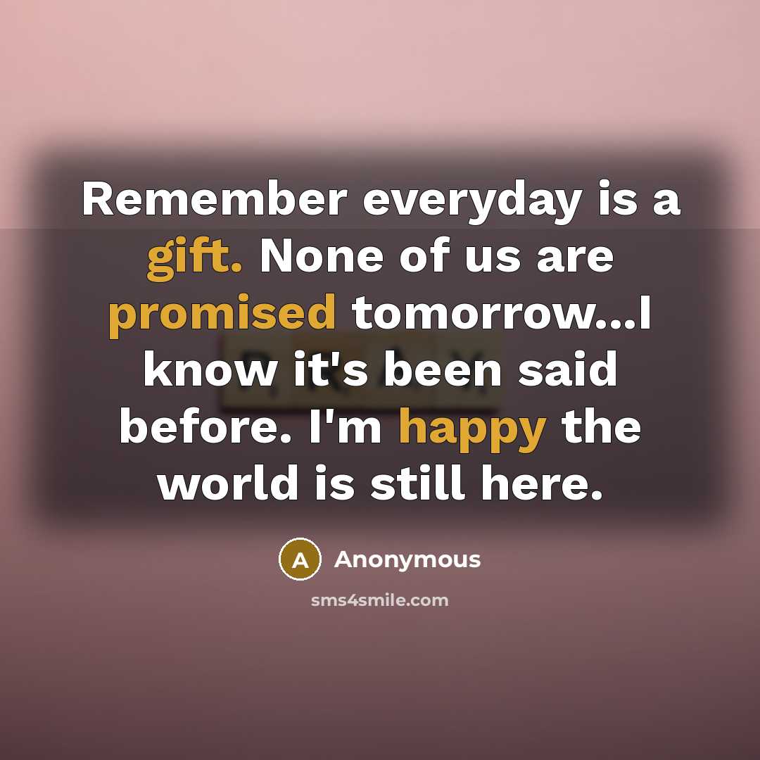 “Remember everyday is a gift. None of us are promised tomorrow...I know it's been said before. I'm happy the world is still here.” quote by Anonymous