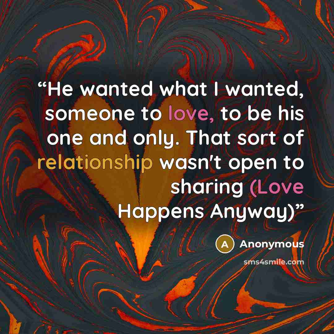 “He wanted what I wanted, someone to love, to be his one and only. That sort of relationship wasn't open to sharing (Love Happens Anyway)” quote by Anonymous