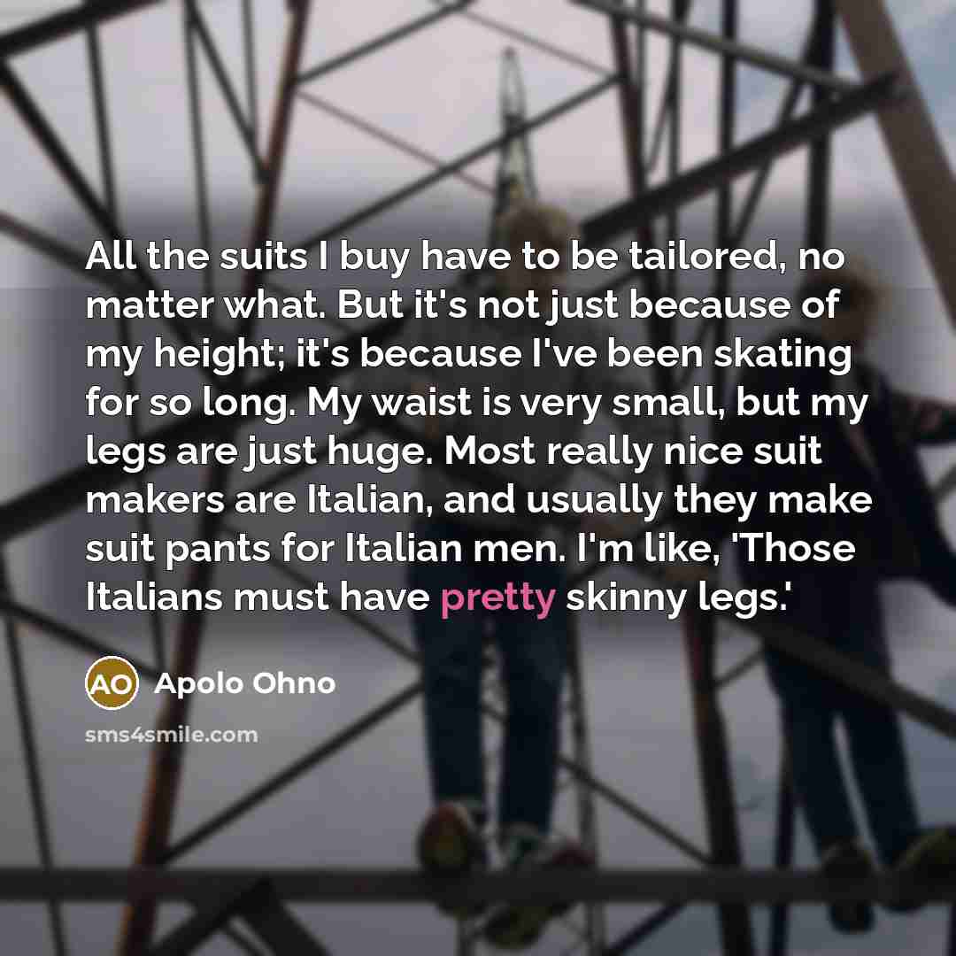 “All the suits I buy have to be tailored, no matter what. But it's not just because of my height; it's because I've been skating for so long. My waist is very small, but my legs are just huge. Most really nice suit makers are Italian, and usually they make suit pants for Italian men. I'm like…” quote by Apolo Ohno