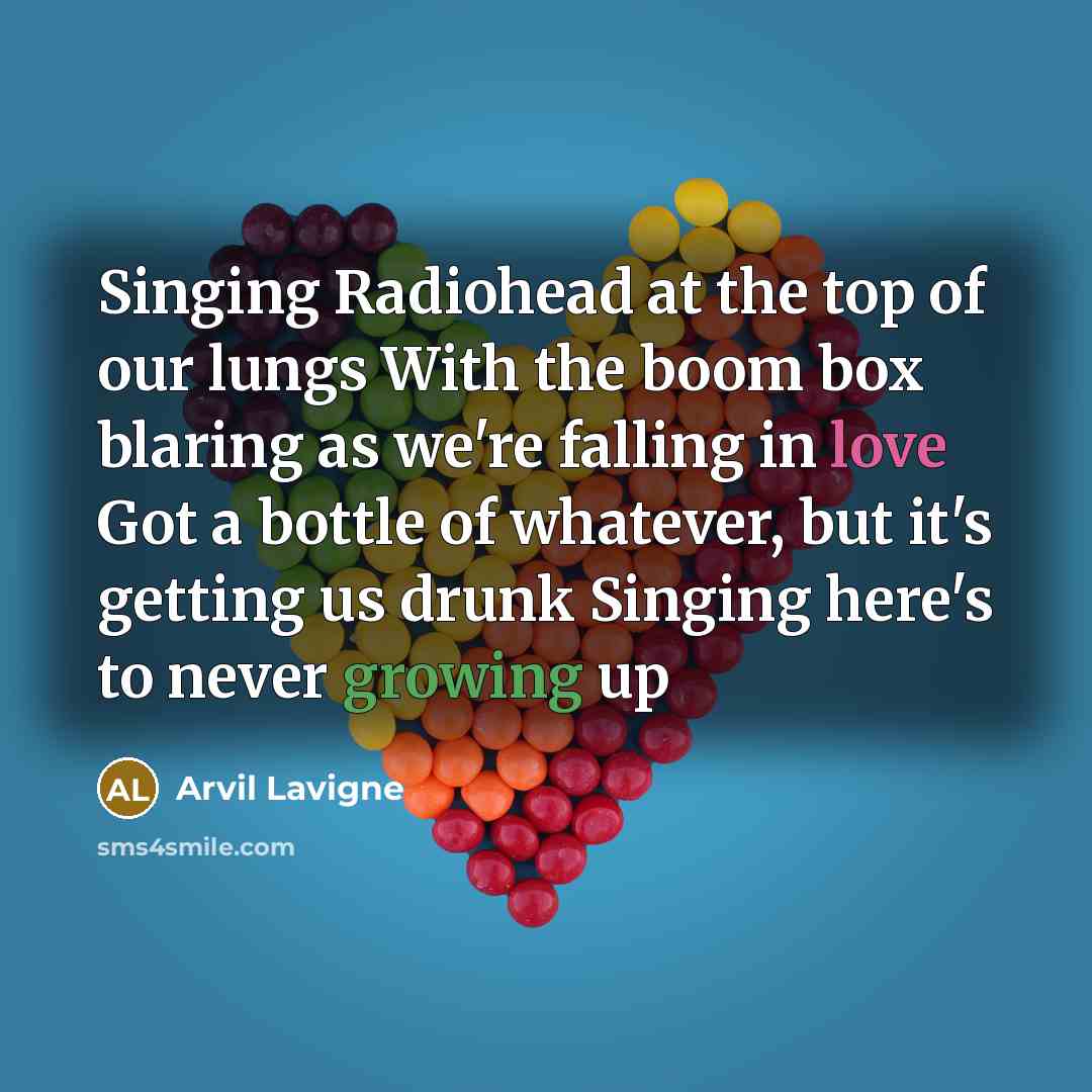 “Singing Radiohead at the top of our lungs With the boom box blaring as we're falling in love Got a bottle of whatever, but it's getting us drunk Singing here's to never growing up” quote by Arvil Lavigne