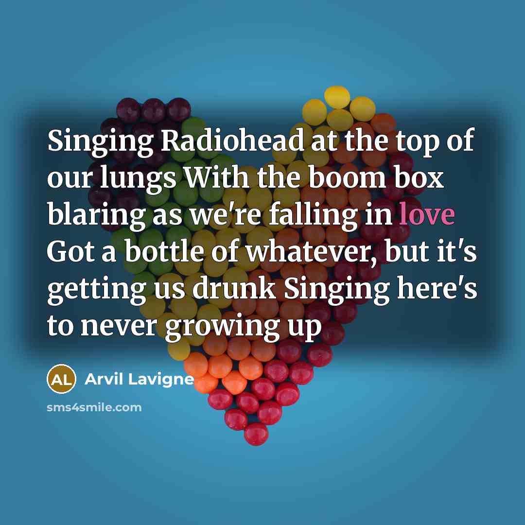 “Singing Radiohead at the top of our lungs With the boom box blaring as we're falling in love Got a bottle of whatever, but it's getting us drunk Singing here's to never growing up” quote by Arvil Lavigne