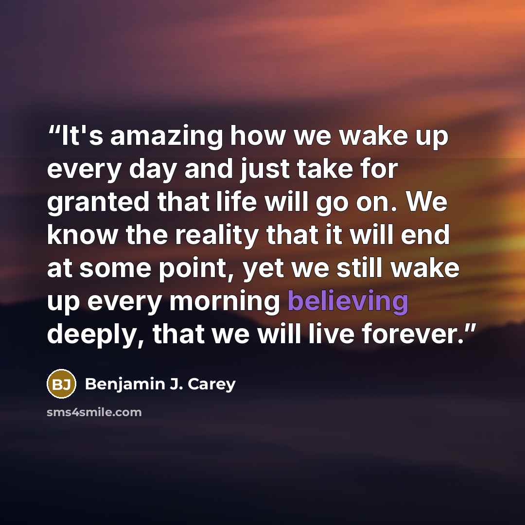 “It's amazing how we wake up every day and just take for granted that life will go on. We know the reality that it will end at some point, yet we still wake up every morning believing deeply, that we will live forever.” quote by Benjamin J. Carey
