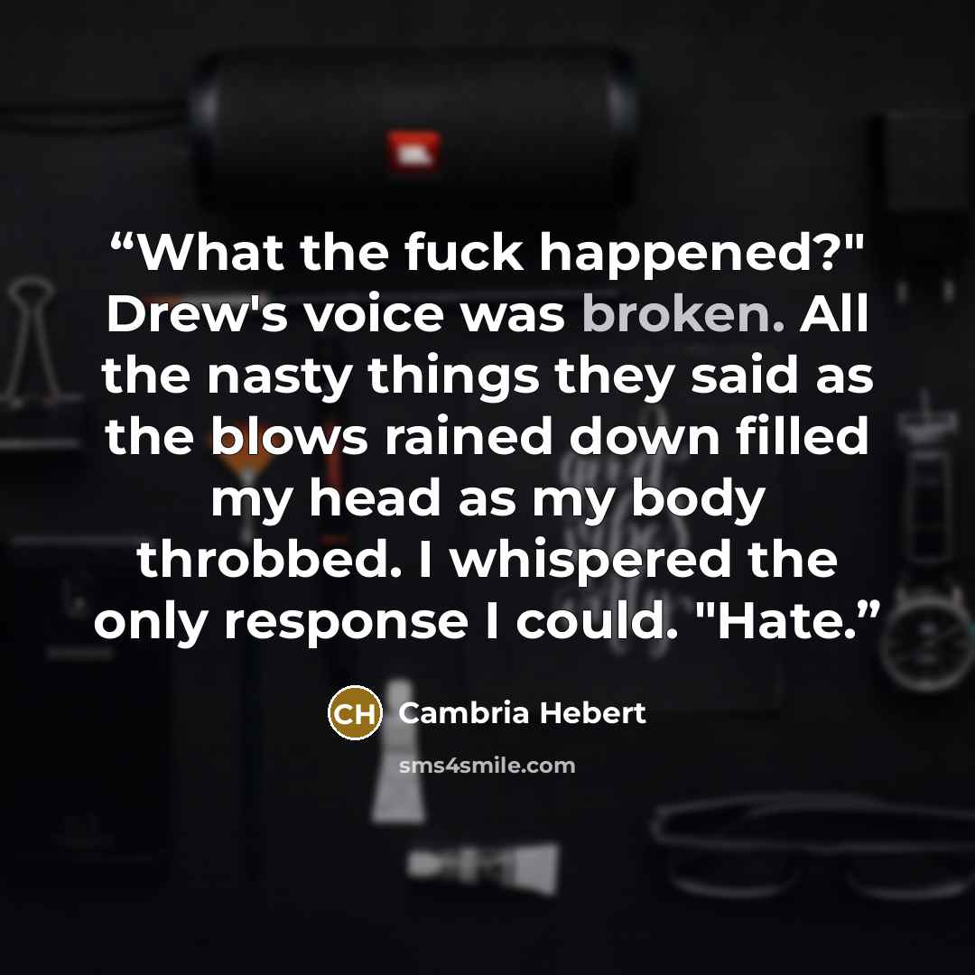“What the fuck happened?" Drew's voice was broken. All the nasty things they said as the blows rained down filled my head as my body throbbed. I whispered the only response I could. "Hate.” quote by Cambria Hebert