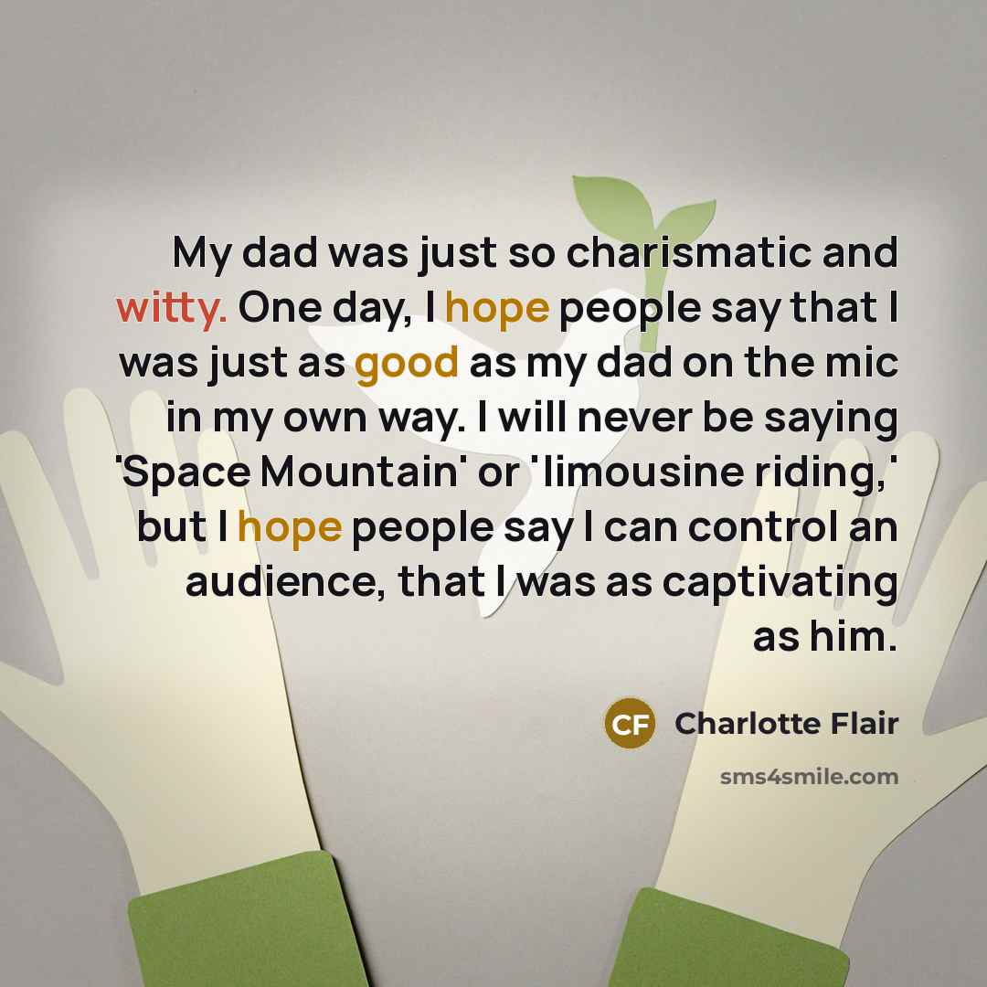 “My dad was just so charismatic and witty. One day, I hope people say that I was just as good as my dad on the mic in my own way. I will never be saying 'Space Mountain' or 'limousine riding,' but I hope people say I can control an audience, that I was as captivating as him.” quote by Charlotte Flair
