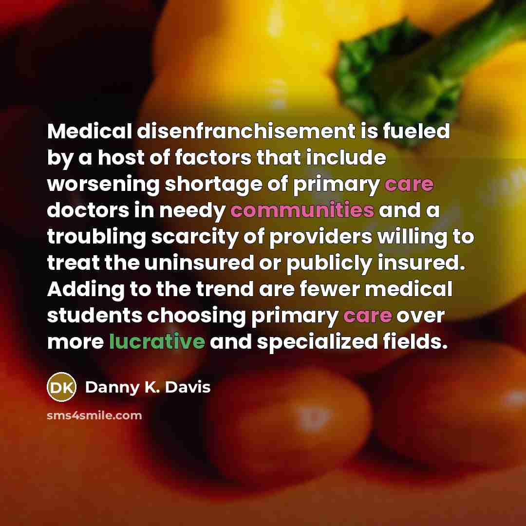 “Medical disenfranchisement is fueled by a host of factors that include worsening shortage of primary care doctors in needy communities and a troubling scarcity of providers willing to treat the uninsured or publicly insured. Adding to the trend are fewer medical students choosing primary care over…” quote by Danny K. Davis