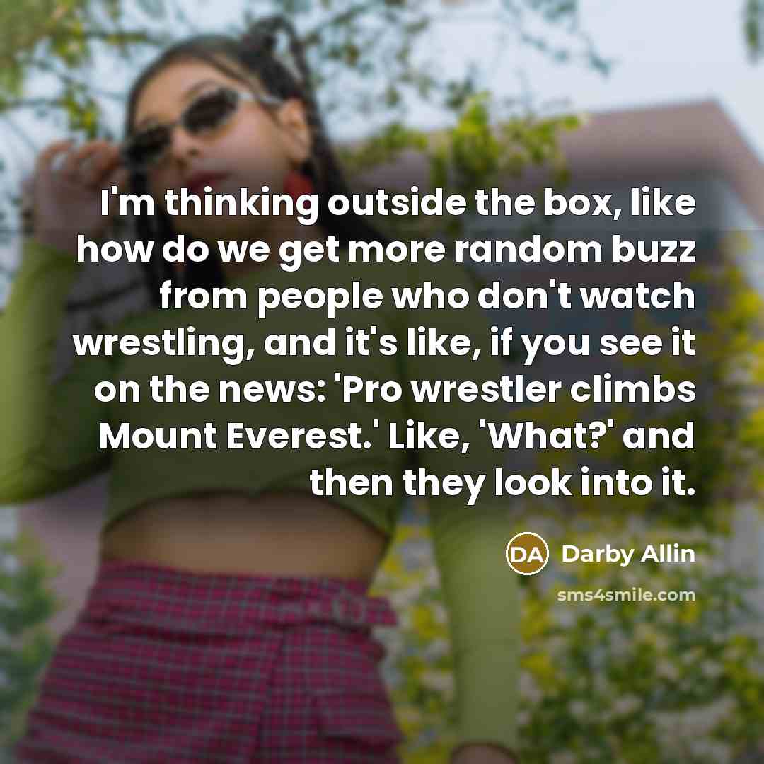 “I'm thinking outside the box, like how do we get more random buzz from people who don't watch wrestling, and it's like, if you see it on the news: 'Pro wrestler climbs Mount Everest.' Like, 'What?' and then they look into it.” quote by Darby Allin