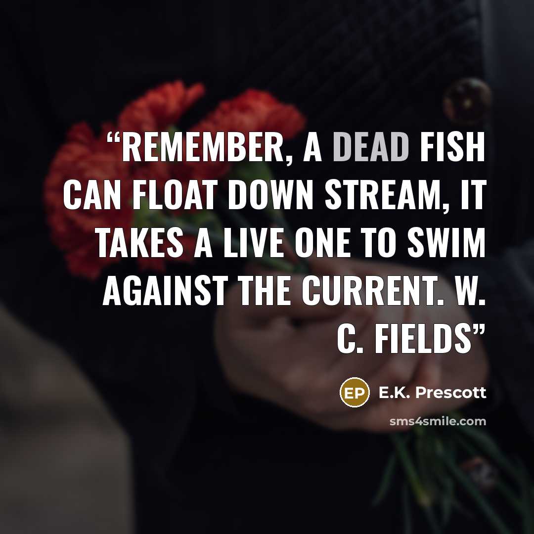“Remember, a dead fish can float down stream, it takes a live one to swim against the current. W. C. Fields” quote by E.K. Prescott