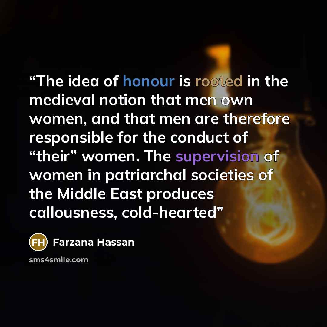 “The idea of honour is rooted in the medieval notion that men own women, and that men are therefore responsible for the conduct of “their” women. The supervision of women in patriarchal societies of the Middle East produces callousness, cold-hearted” quote by Farzana Hassan