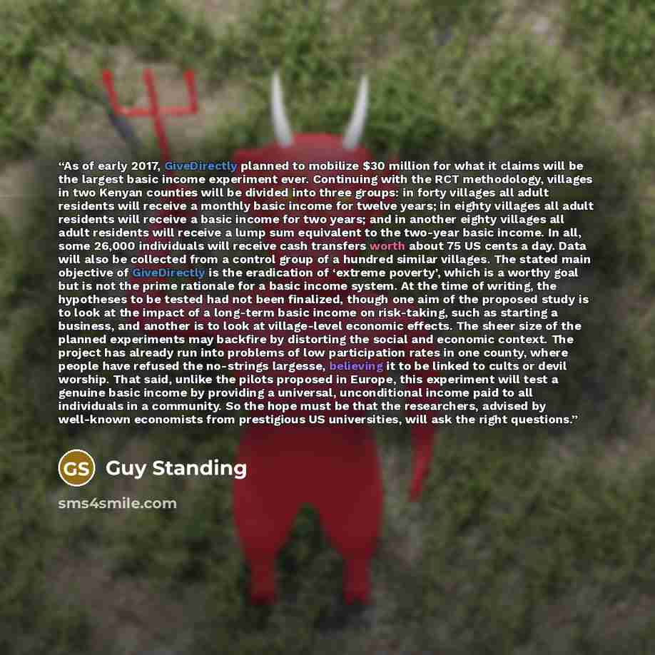 “As of early 2017, GiveDirectly planned to mobilize $30 million for what it claims will be the largest basic income experiment ever. Continuing with the RCT methodology, villages in two Kenyan counties will be divided into three groups: in forty villages all adult residents will receive a monthly…” quote by Guy Standing