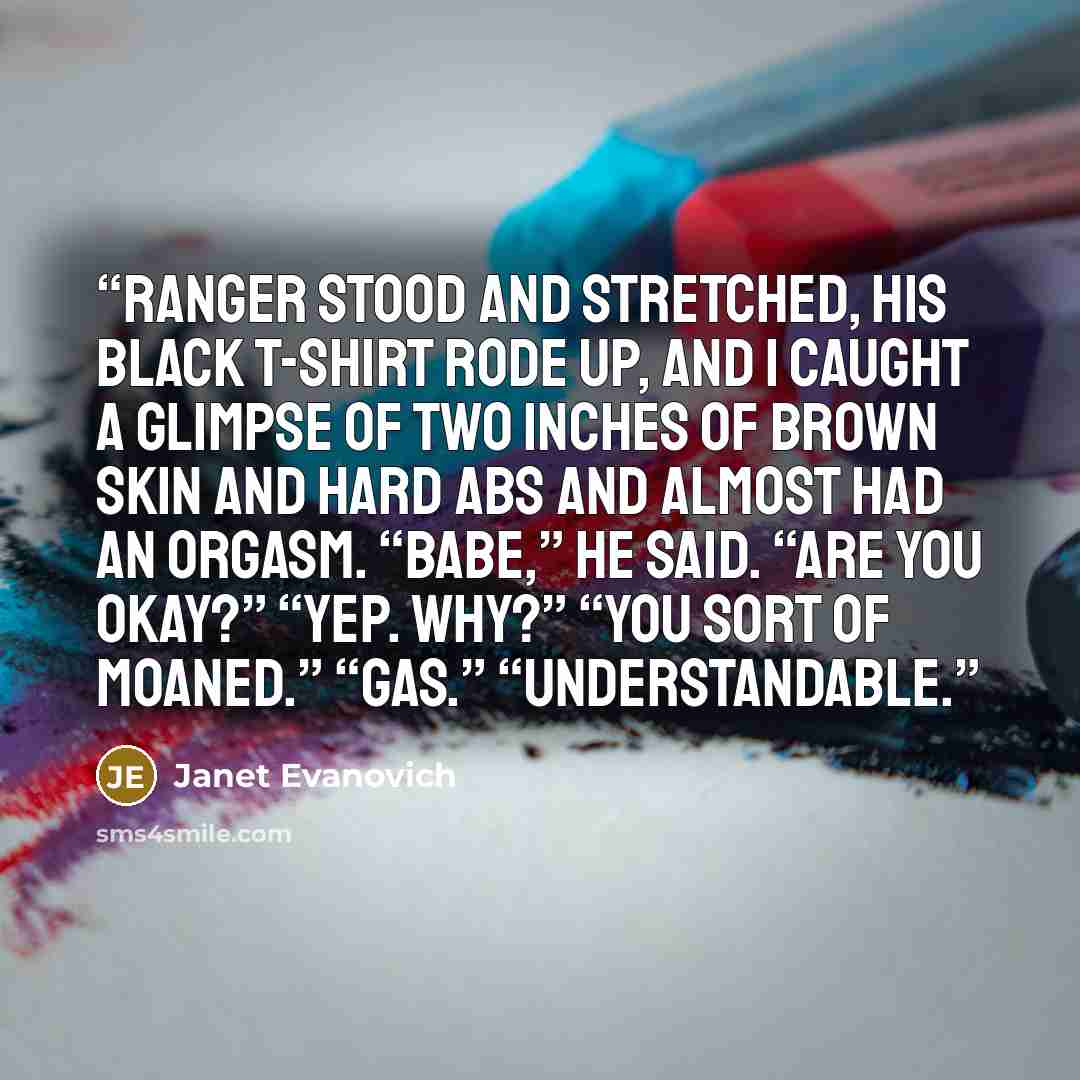 “Ranger stood and stretched, his black T-shirt rode up, and I caught a glimpse of two inches of brown skin and hard abs and almost had an orgasm. “Babe,” he said. “Are you okay?” “Yep. Why?” “You sort of moaned.” “Gas.” “Understandable.” quote by Janet Evanovich