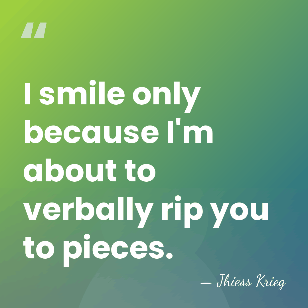I smile only because I'm about to verbally rip you to pieces. - Jhiess Krieg