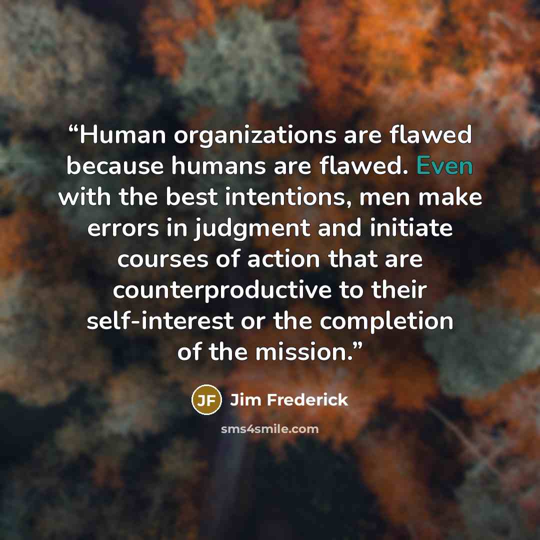 “Human organizations are flawed because humans are flawed. Even with the best intentions, men make errors in judgment and initiate courses of action that are counterproductive to their self-interest or the completion of the mission.” quote by Jim Frederick