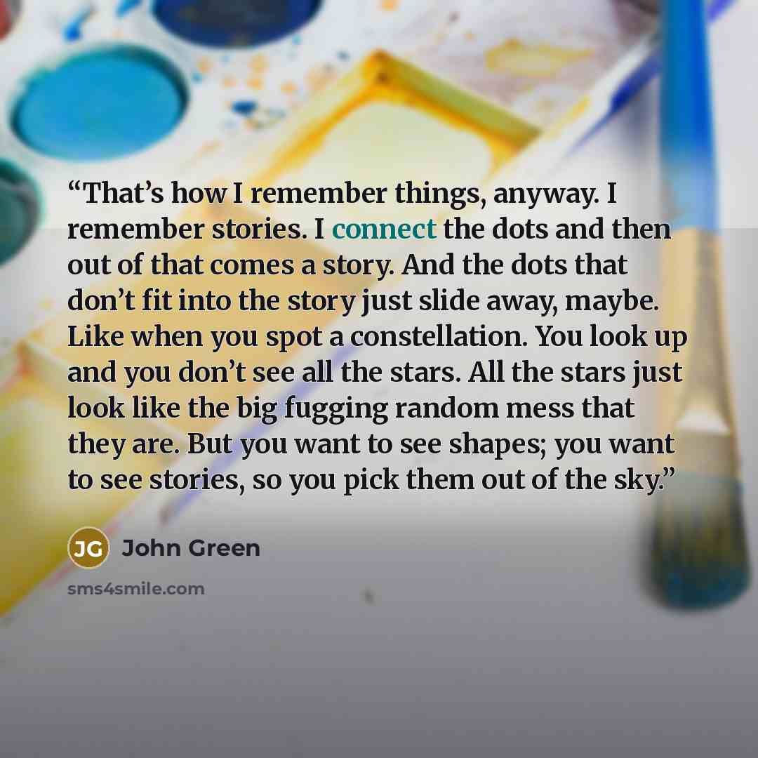 “That’s how I remember things, anyway. I remember stories. I connect the dots and then out of that comes a story. And the dots that don’t fit into the story just slide away, maybe. Like when you spot a constellation. You look up and you don’t see all the stars. All the stars just look like the big…” quote by John Green