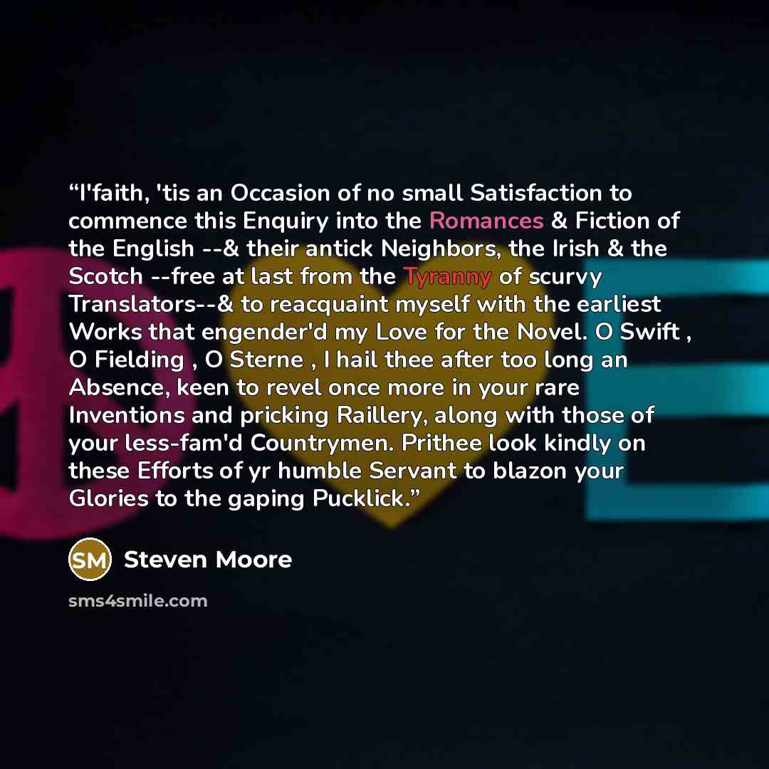 “I'faith, 'tis an Occasion of no small Satisfaction to commence this Enquiry into the Romances & Fiction of the English --& their antick Neighbors, the Irish & the Scotch --free at last from the Tyranny of scurvy Translators--& to reacquaint myself with the earliest Works that engender'd my Love…” quote by Steven Moore