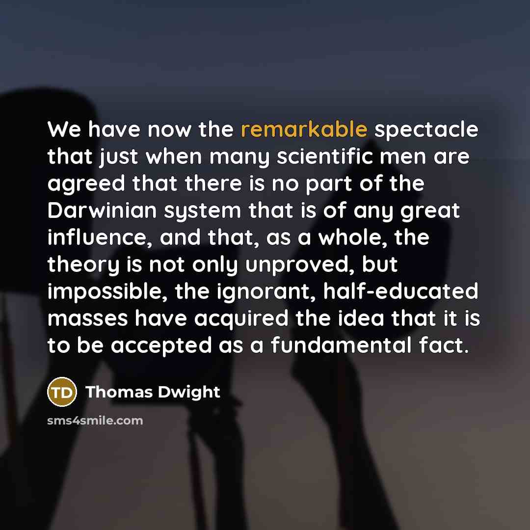 “We have now the remarkable spectacle that just when many scientific men are agreed that there is no part of the Darwinian system that is of any great influence, and that, as a whole, the theory is not only unproved, but impossible, the ignorant, half-educated masses have acquired the idea that it…” quote by Thomas Dwight
