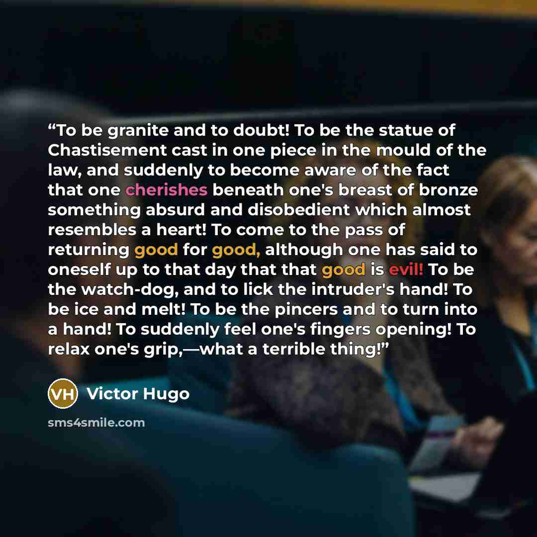 “To be granite and to doubt! To be the statue of Chastisement cast in one piece in the mould of the law, and suddenly to become aware of the fact that one cherishes beneath one's breast of bronze something absurd and disobedient which almost resembles a heart! To come to the pass of returning good…” quote by Victor Hugo
