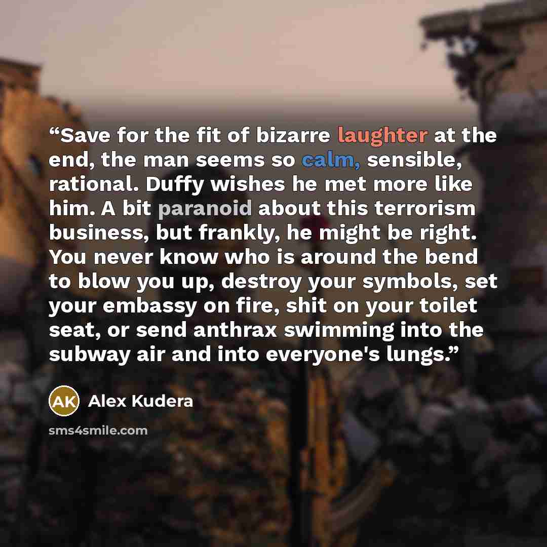 “Save for the fit of bizarre laughter at the end, the man seems so calm, sensible, rational. Duffy wishes he met more like him. A bit paranoid about this terrorism business, but frankly, he might be right. You never know who is around the bend to blow you up, destroy your symbols, set your embassy…” quote by Alex Kudera