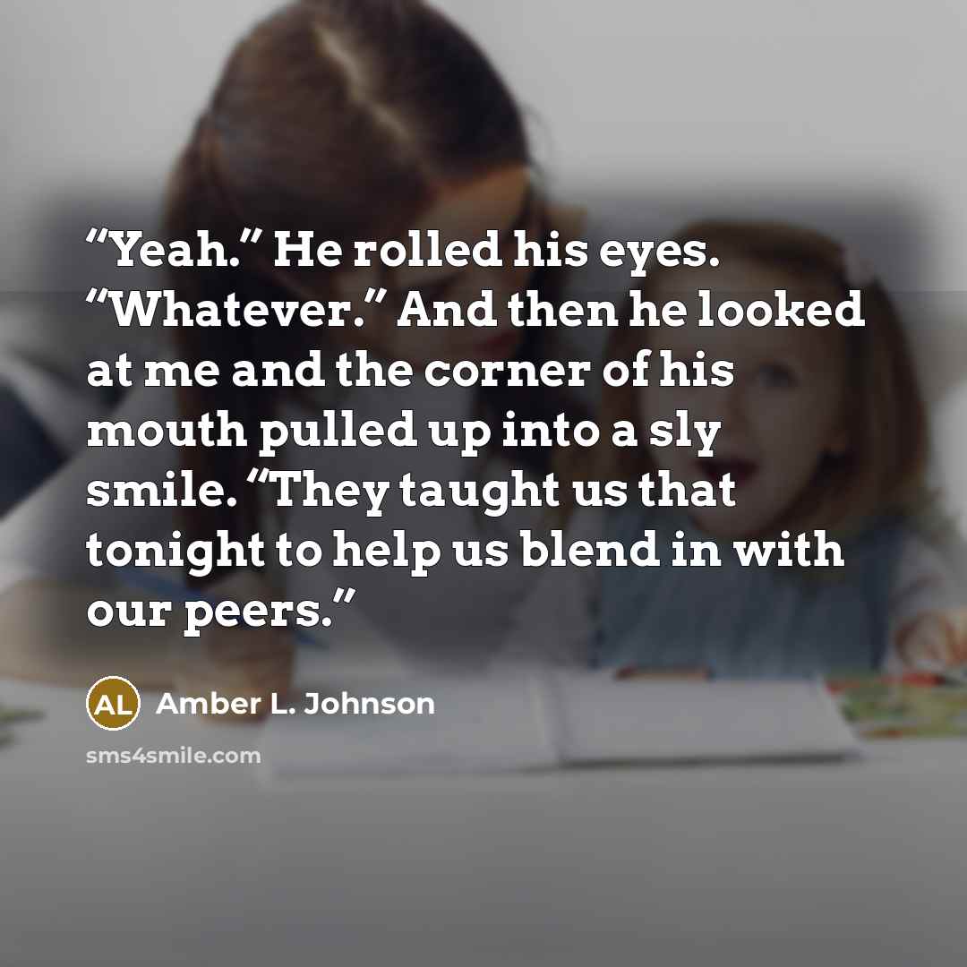 “Yeah.” He rolled his eyes. “Whatever.” And then he looked at me and the corner of his mouth pulled up into a sly smile. “They taught us that tonight to help us blend in with our peers.” quote by Amber L. Johnson