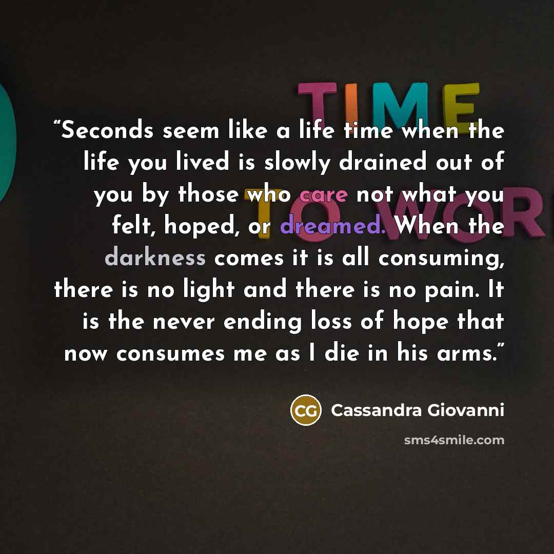 “Seconds seem like a life time when the life you lived is slowly drained out of you by those who care not what you felt, hoped, or dreamed. When the darkness comes it is all consuming, there is no light and there is no pain. It is the never ending loss of hope that now consumes me as I die in his…” quote by Cassandra Giovanni