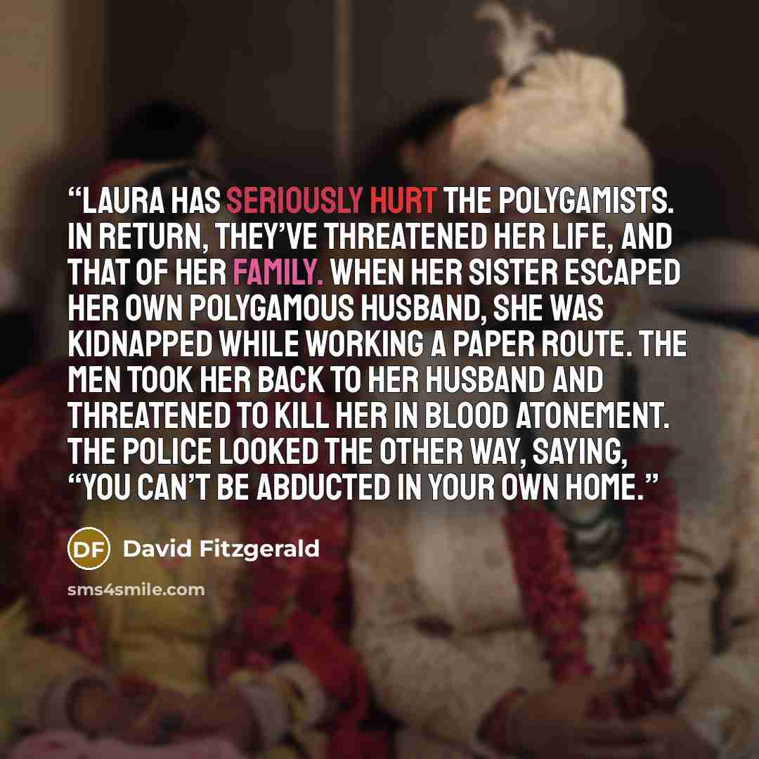“Laura has seriously hurt the polygamists. In return, they’ve threatened her life, and that of her family. When her sister escaped her own polygamous husband, she was kidnapped while working a paper route. The men took her back to her husband and threatened to kill her in blood atonement. The…” quote by David Fitzgerald