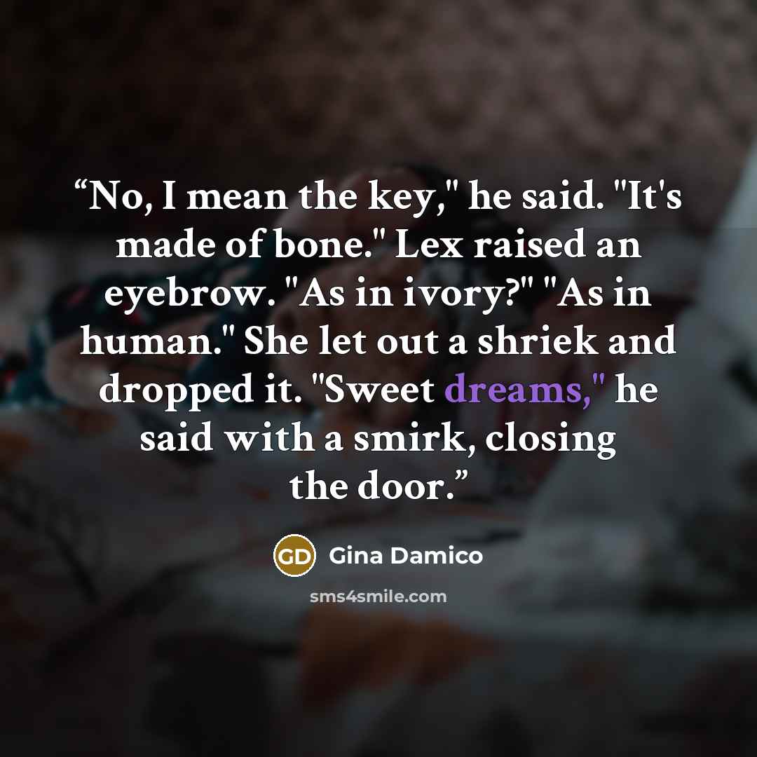 “No, I mean the key," he said. "It's made of bone." Lex raised an eyebrow. "As in ivory?" "As in human." She let out a shriek and dropped it. "Sweet dreams," he said with a smirk, closing the door.” quote by Gina Damico