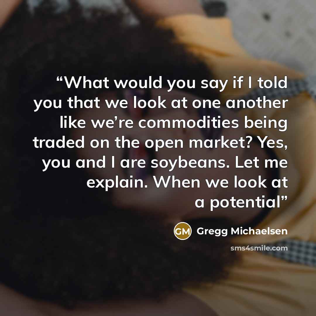 “What would you say if I told you that we look at one another like we’re commodities being traded on the open market? Yes, you and I are soybeans. Let me explain. When we look at a potential” quote by Gregg Michaelsen