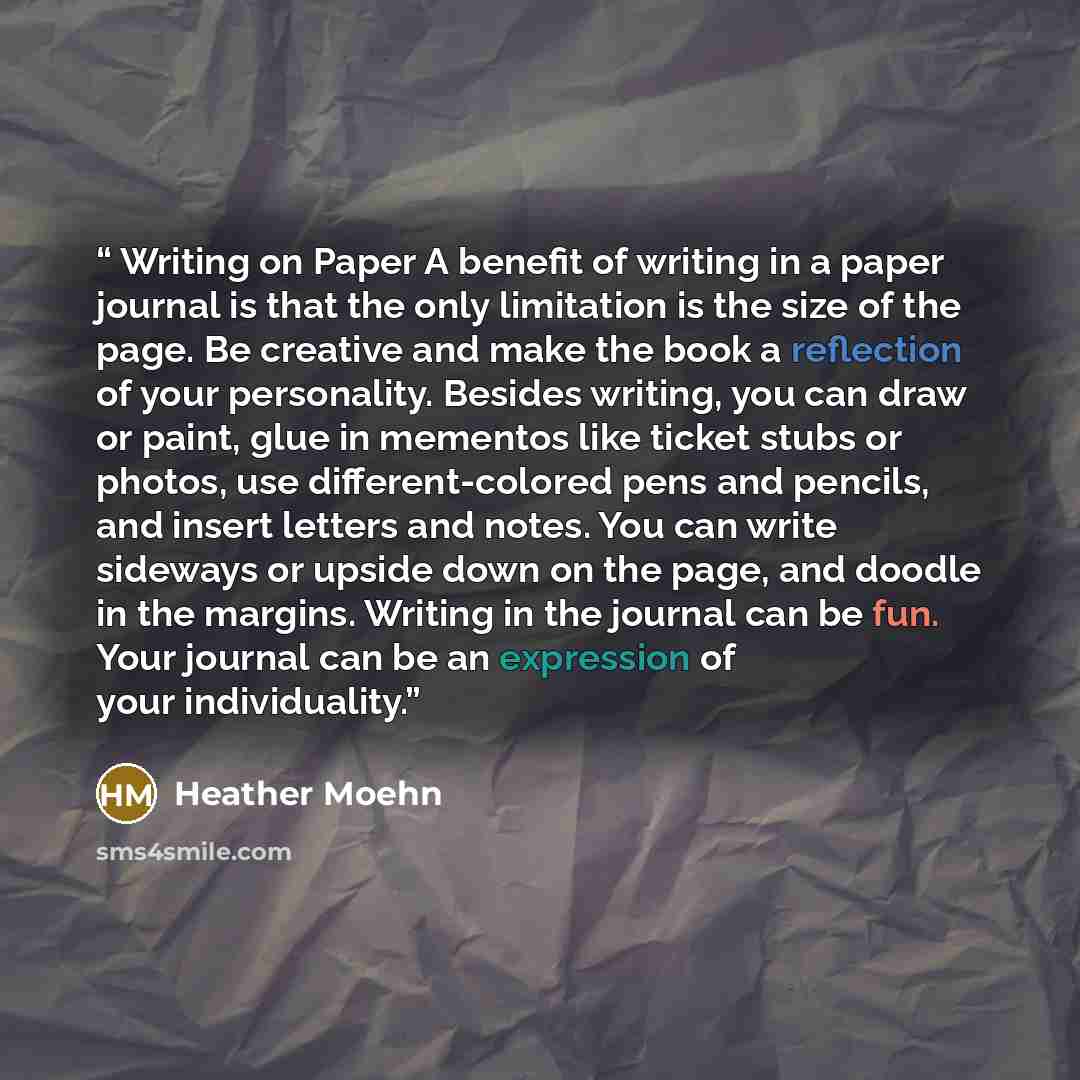 “Writing on Paper A benefit of writing in a paper journal is that the only limitation is the size of the page. Be creative and make the book a reflection of your personality. Besides writing, you can draw or paint, glue in mementos like ticket stubs or photos, use different-colored pens and…” quote by Heather Moehn