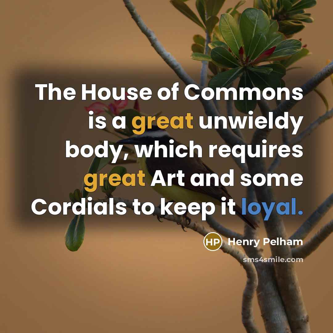 “The House of Commons is a great unwieldy body, which requires great Art and some Cordials to keep it loyal.” quote by Henry Pelham