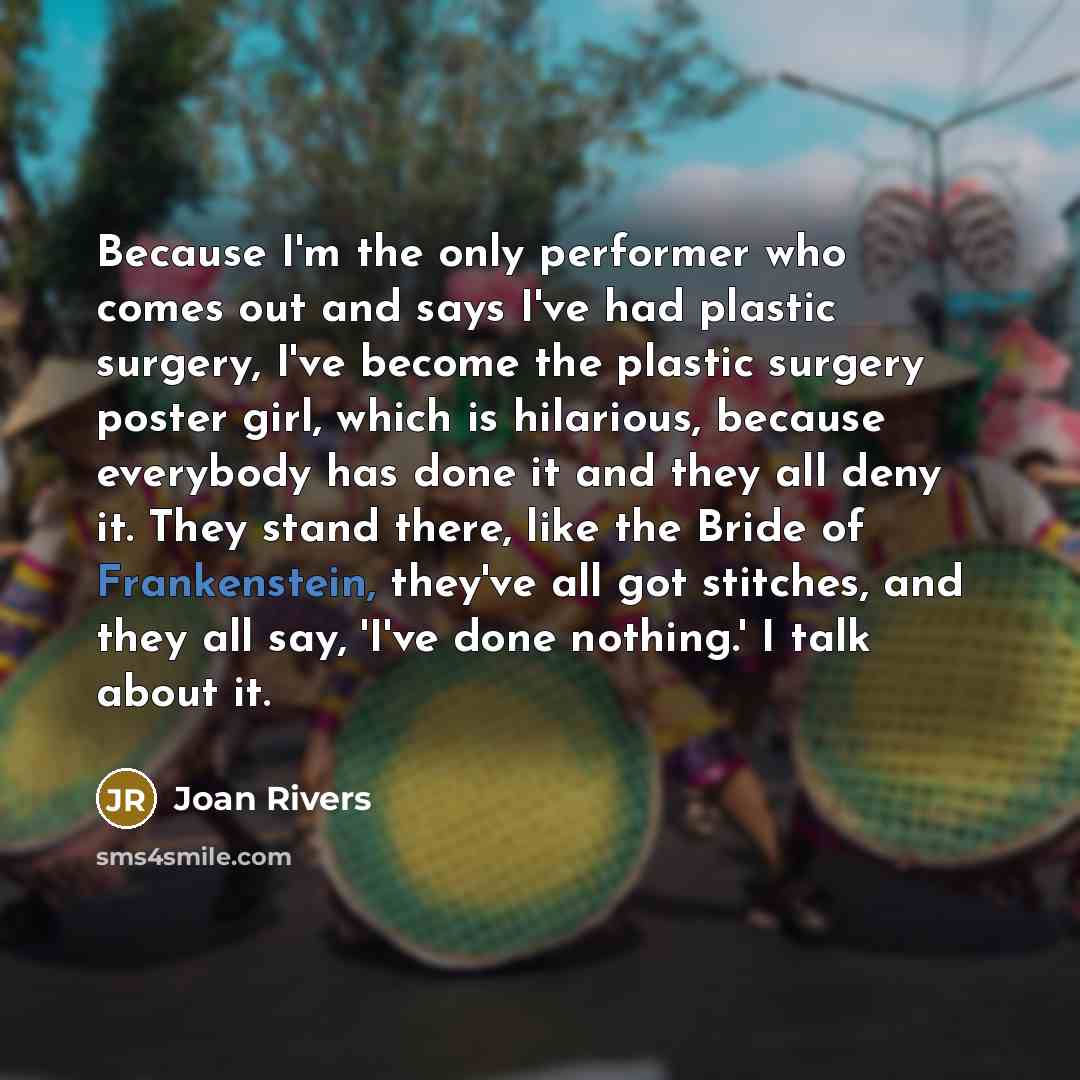 “Because I'm the only performer who comes out and says I've had plastic surgery, I've become the plastic surgery poster girl, which is hilarious, because everybody has done it and they all deny it. They stand there, like the Bride of Frankenstein, they've all got stitches, and they all say, 'I've…” quote by Joan Rivers