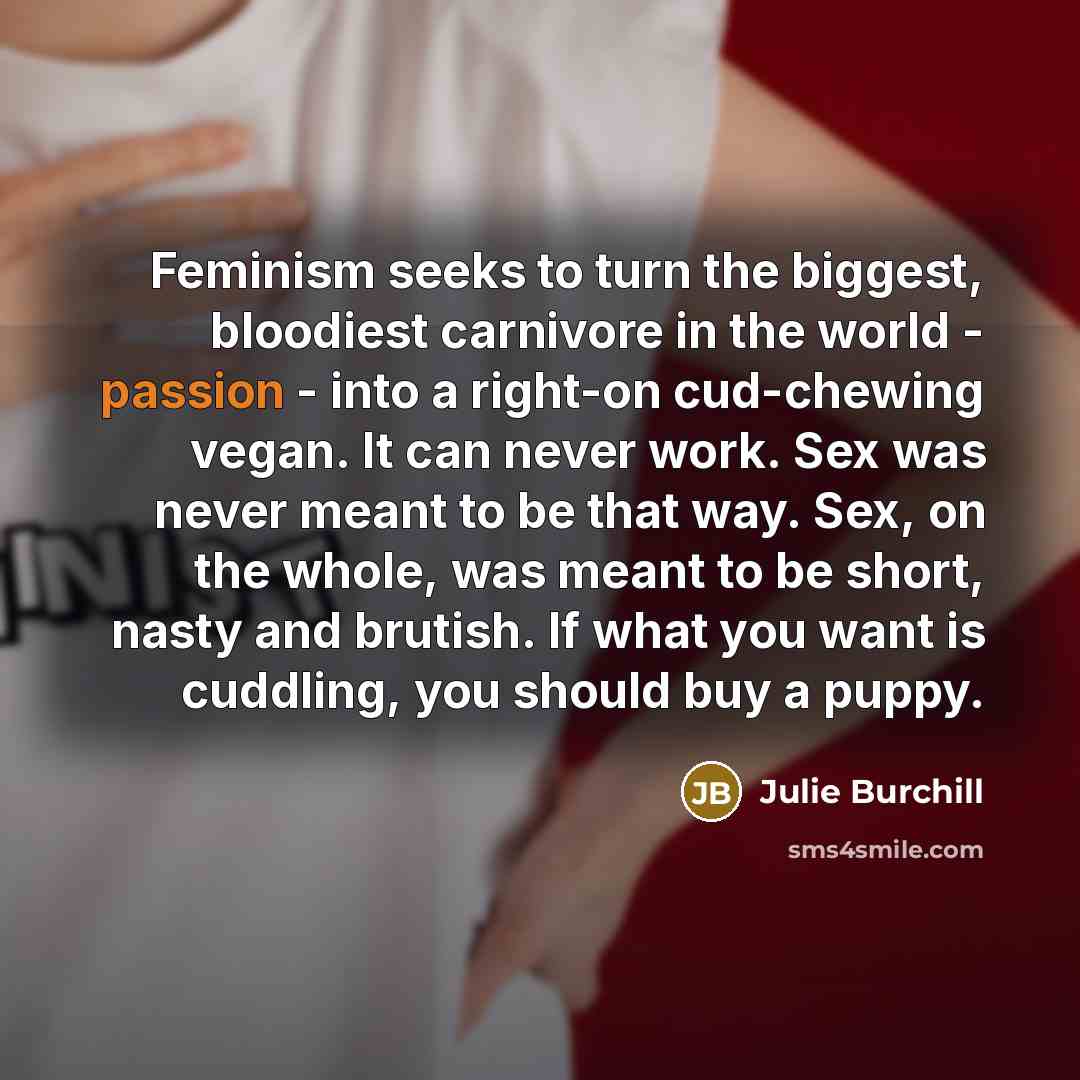 “Feminism seeks to turn the biggest, bloodiest carnivore in the world - passion - into a right-on cud-chewing vegan. It can never work. Sex was never meant to be that way. Sex, on the whole, was meant to be short, nasty and brutish. If what you want is cuddling, you should buy a puppy.” quote by Julie Burchill