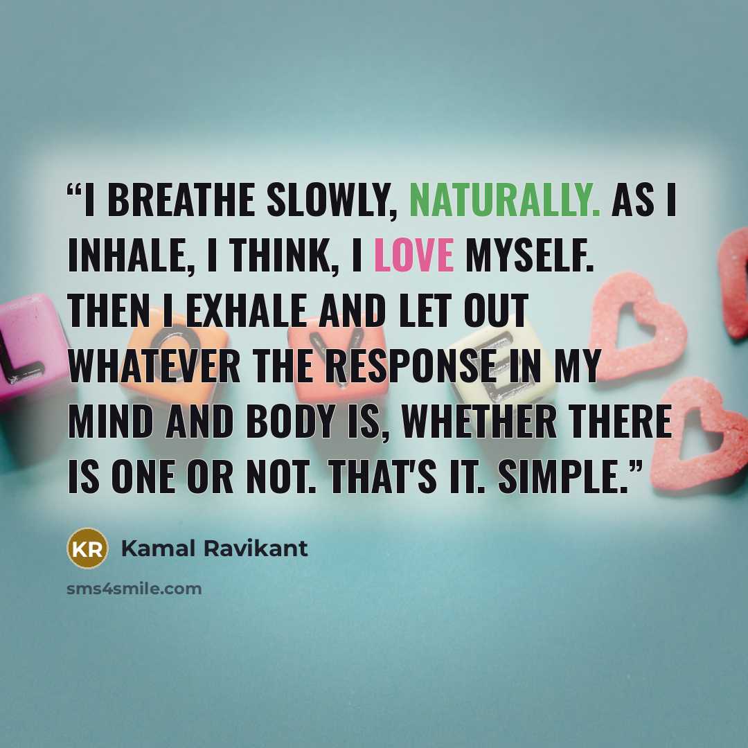 “I breathe slowly, naturally. As I inhale, I think, I love myself. Then I exhale and let out whatever the response in my mind and body is, whether there is one or not. That's it. Simple.” quote by Kamal Ravikant