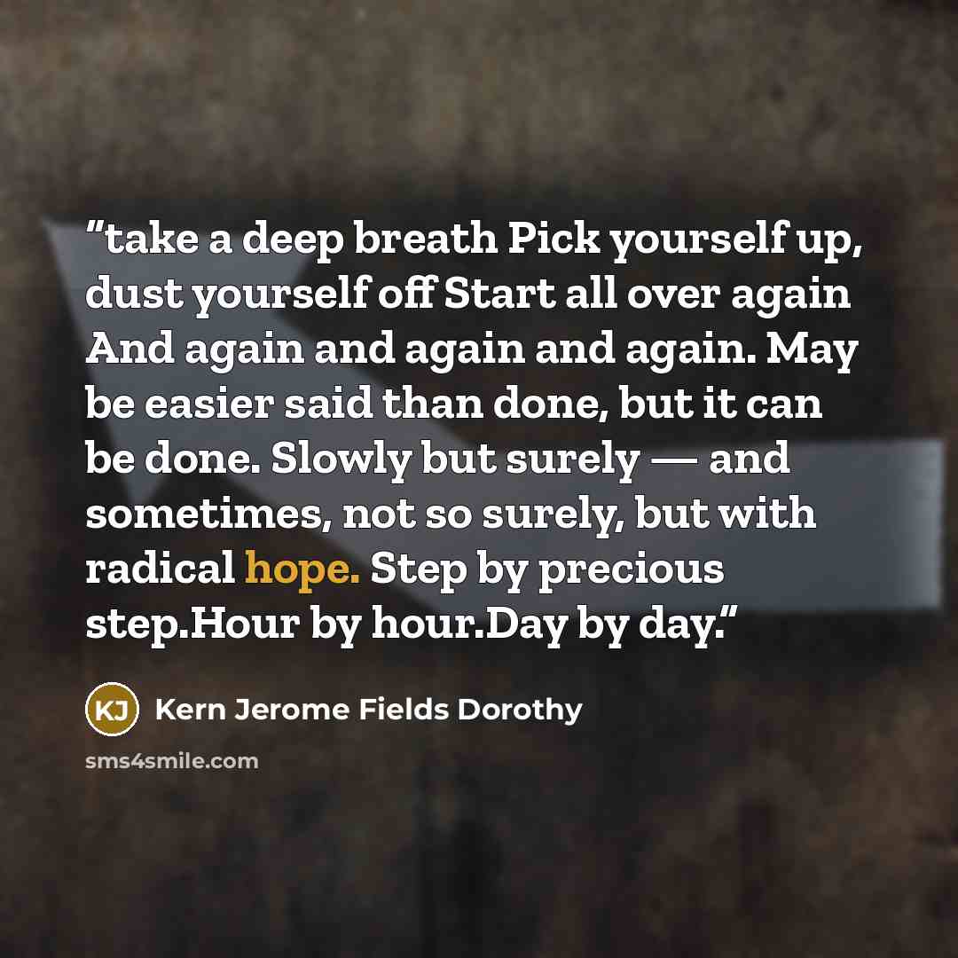 “take a deep breath Pick yourself up, dust yourself off Start all over again And again and again and again. May be easier said than done, but it can be done. Slowly but surely — and sometimes, not so surely, but with radical hope. Step by precious step.Hour by hour.Day by day.” quote by Kern Jerome Fields Dorothy