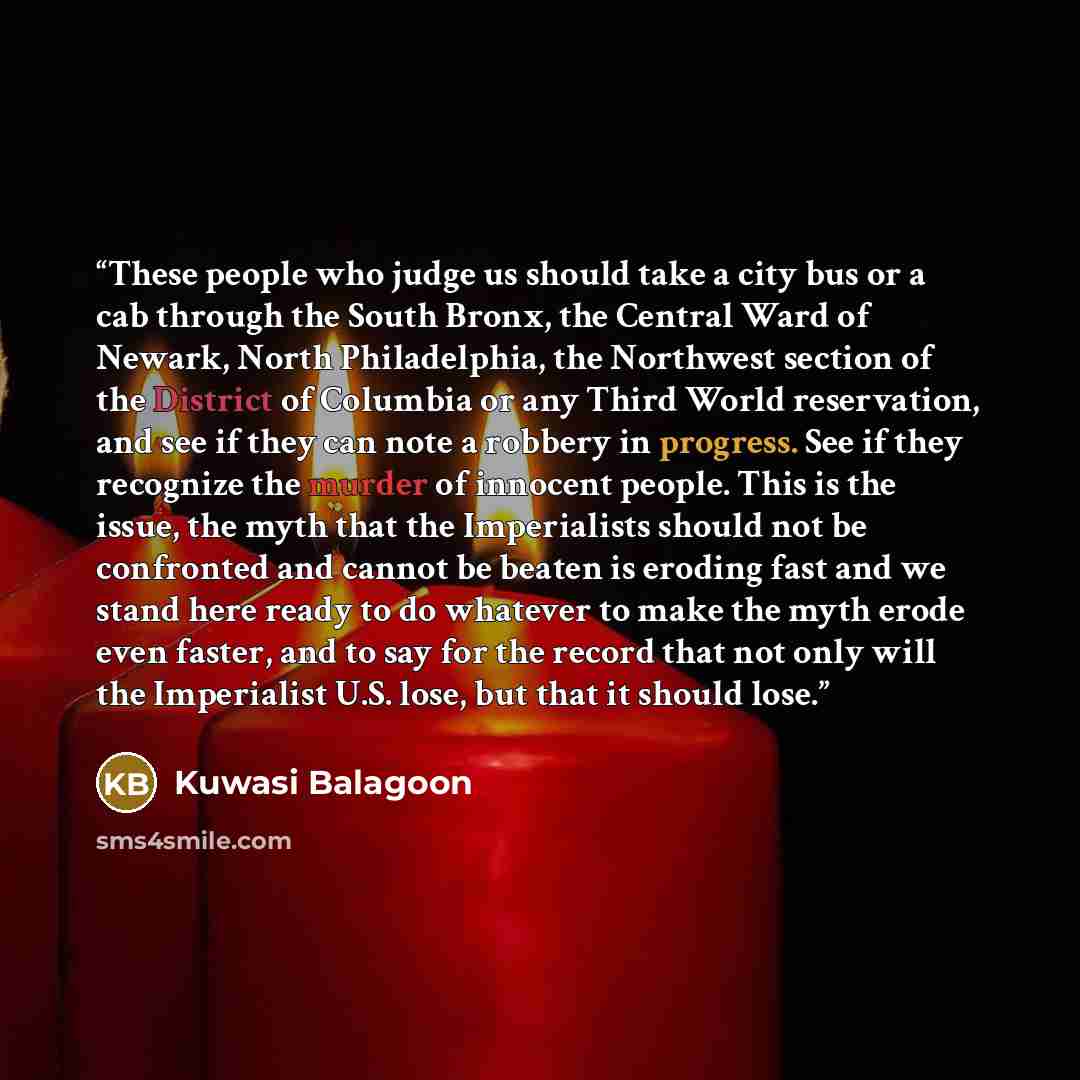 “These people who judge us should take a city bus or a cab through the South Bronx, the Central Ward of Newark, North Philadelphia, the Northwest section of the District of Columbia or any Third World reservation, and see if they can note a robbery in progress. See if they recognize the murder of…” quote by Kuwasi Balagoon
