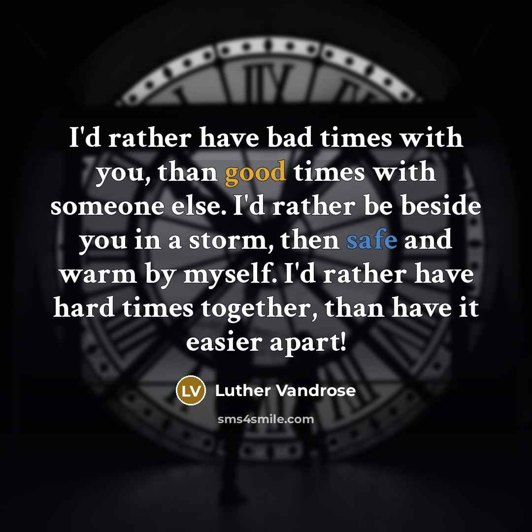 “I'd rather have bad times with you, than good times with someone else. I'd rather be beside you in a storm, then safe and warm by myself. I'd rather have hard times together, than have it easier apart!” quote by Luther Vandrose