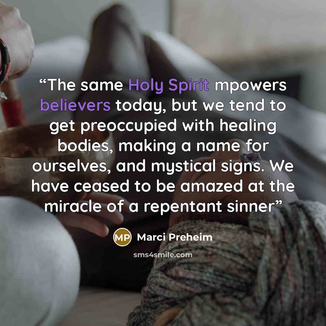 “The same Holy Spirit mpowers believers today, but we tend to get preoccupied with healing bodies, making a name for ourselves, and mystical signs. We have ceased to be amazed at the miracle of a repentant sinner” quote by Marci Preheim