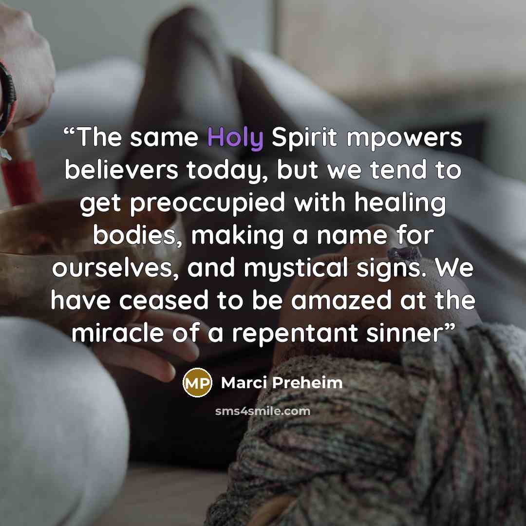 “The same Holy Spirit mpowers believers today, but we tend to get preoccupied with healing bodies, making a name for ourselves, and mystical signs. We have ceased to be amazed at the miracle of a repentant sinner” quote by Marci Preheim