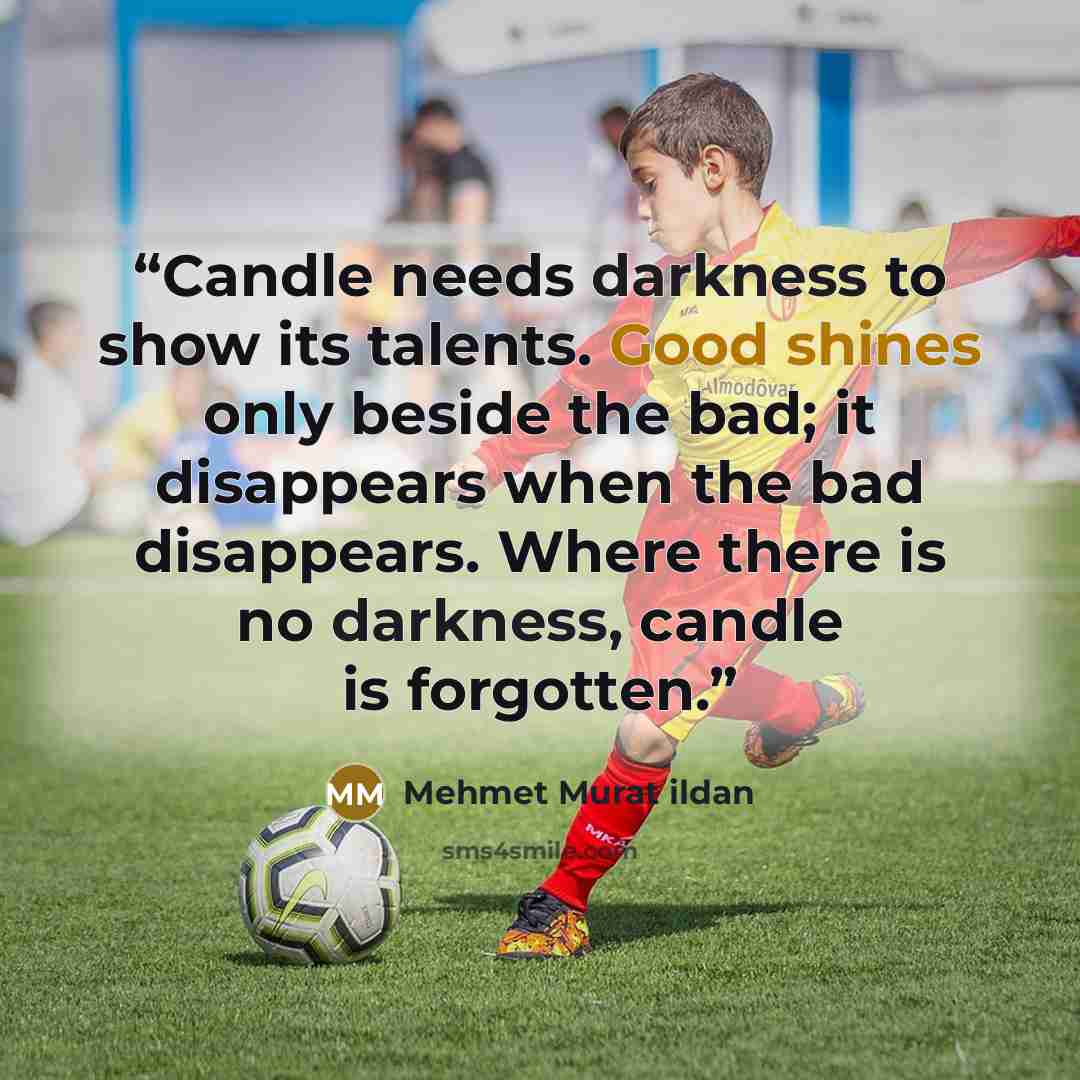 “Candle needs darkness to show its talents. Good shines only beside the bad; it disappears when the bad disappears. Where there is no darkness, candle is forgotten.” quote by Mehmet Murat ildan