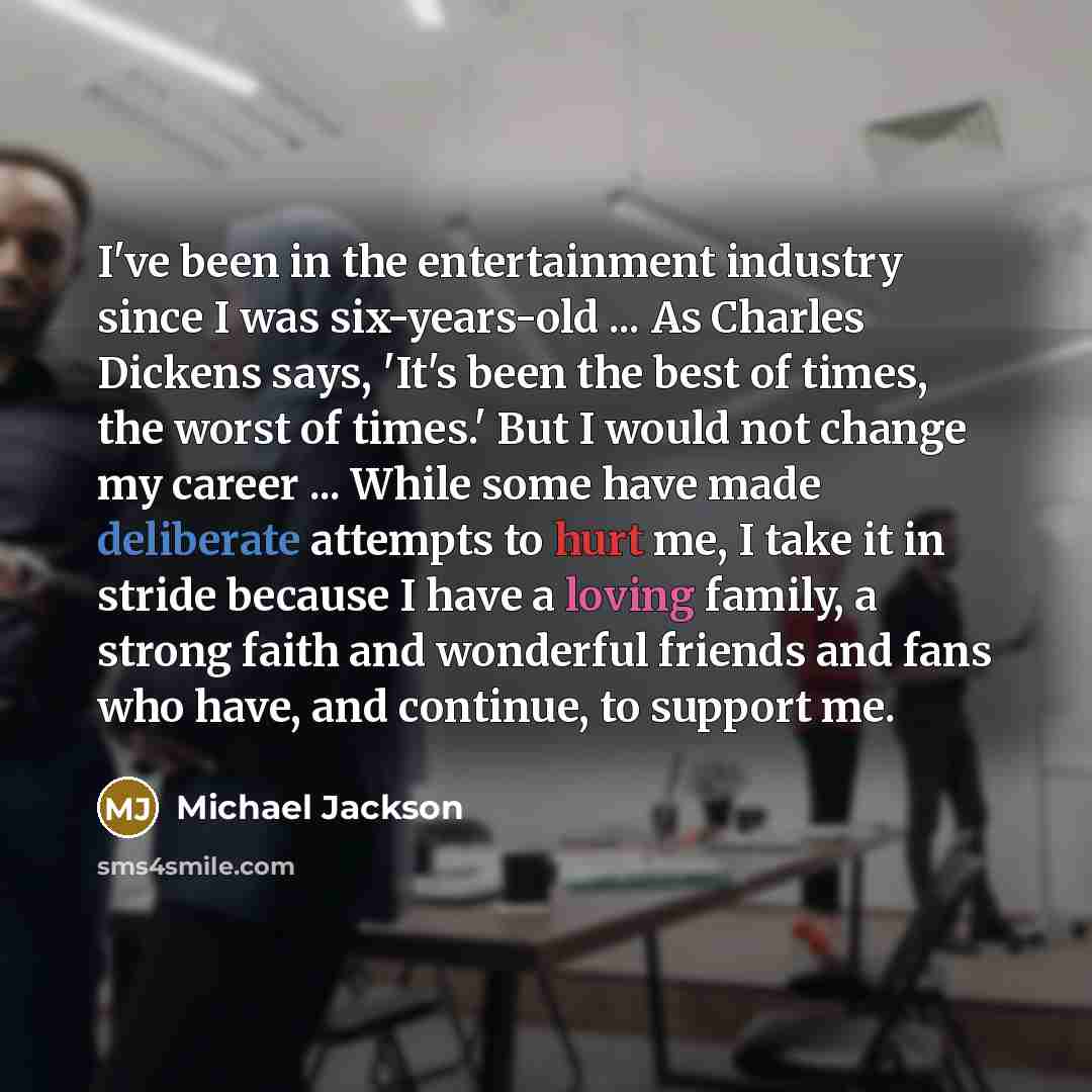 “I've been in the entertainment industry since I was six-years-old ... As Charles Dickens says, 'It's been the best of times, the worst of times.' But I would not change my career ... While some have made deliberate attempts to hurt me, I take it in stride because I have a loving family, a strong…” quote by Michael Jackson