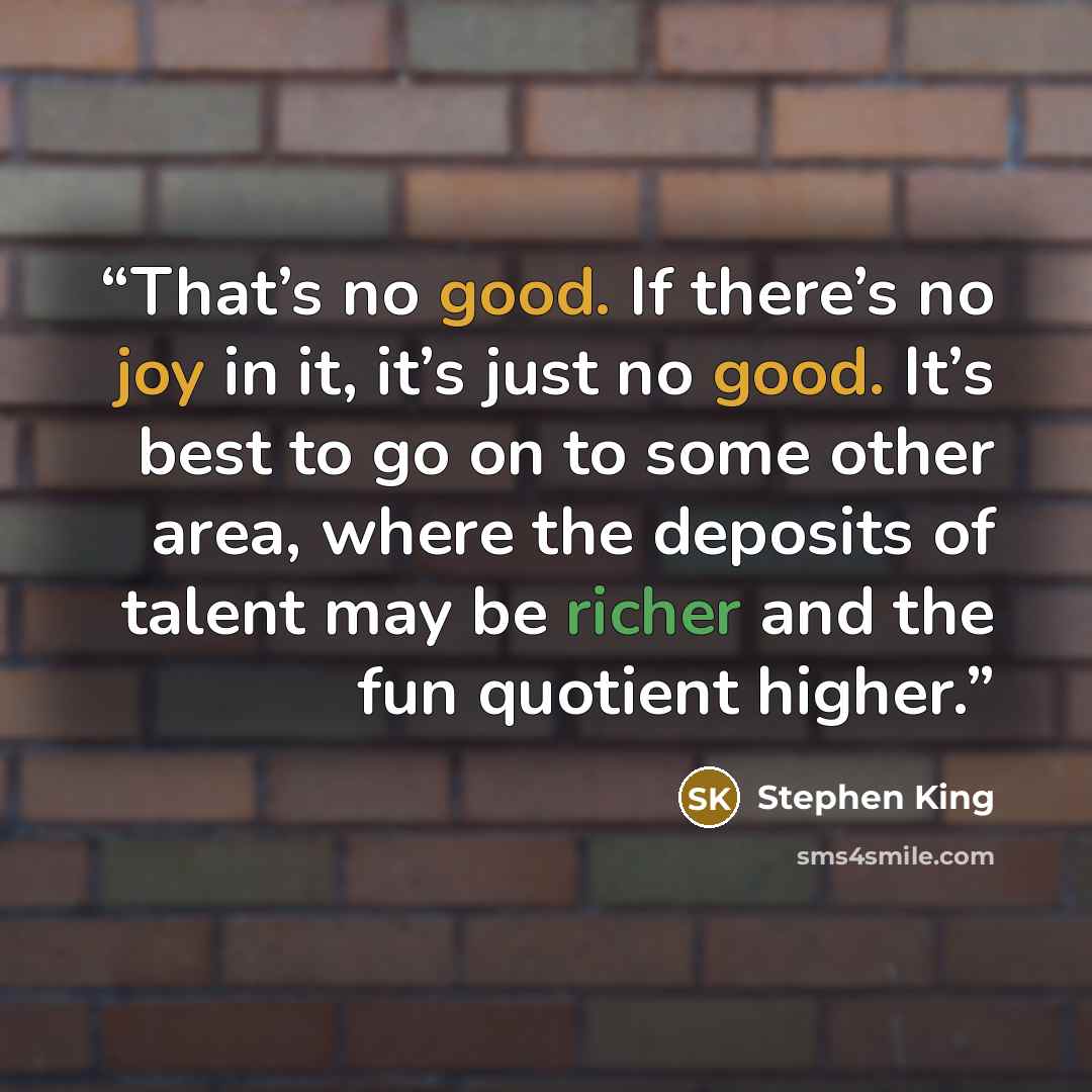 “That’s no good. If there’s no joy in it, it’s just no good. It’s best to go on to some other area, where the deposits of talent may be richer and the fun quotient higher.” quote by Stephen King