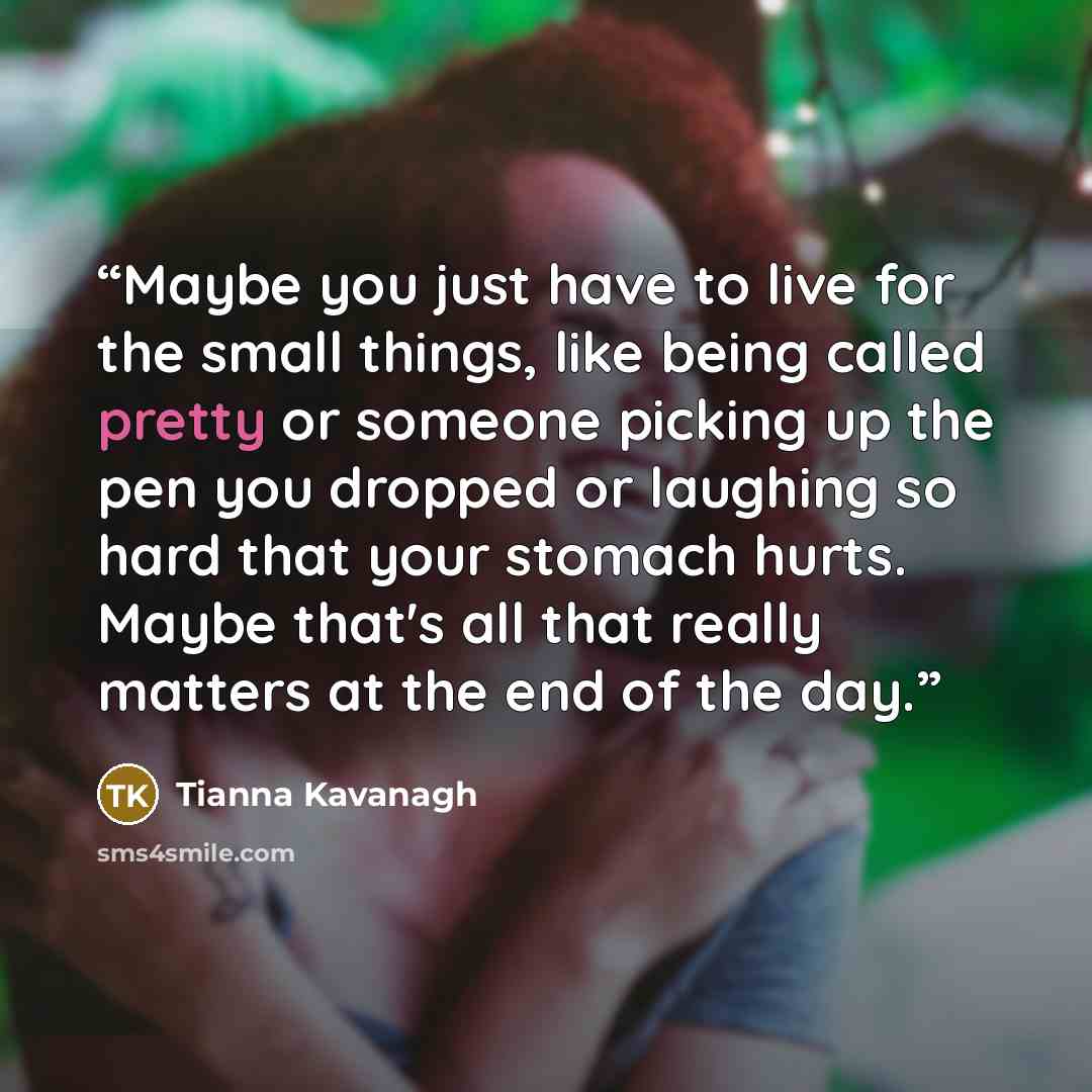 “Maybe you just have to live for the small things, like being called pretty or someone picking up the pen you dropped or laughing so hard that your stomach hurts. Maybe that's all that really matters at the end of the day.” quote by Tianna Kavanagh