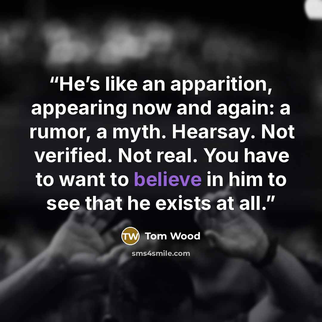 “He’s like an apparition, appearing now and again: a rumor, a myth. Hearsay. Not verified. Not real. You have to want to believe in him to see that he exists at all.” quote by Tom Wood