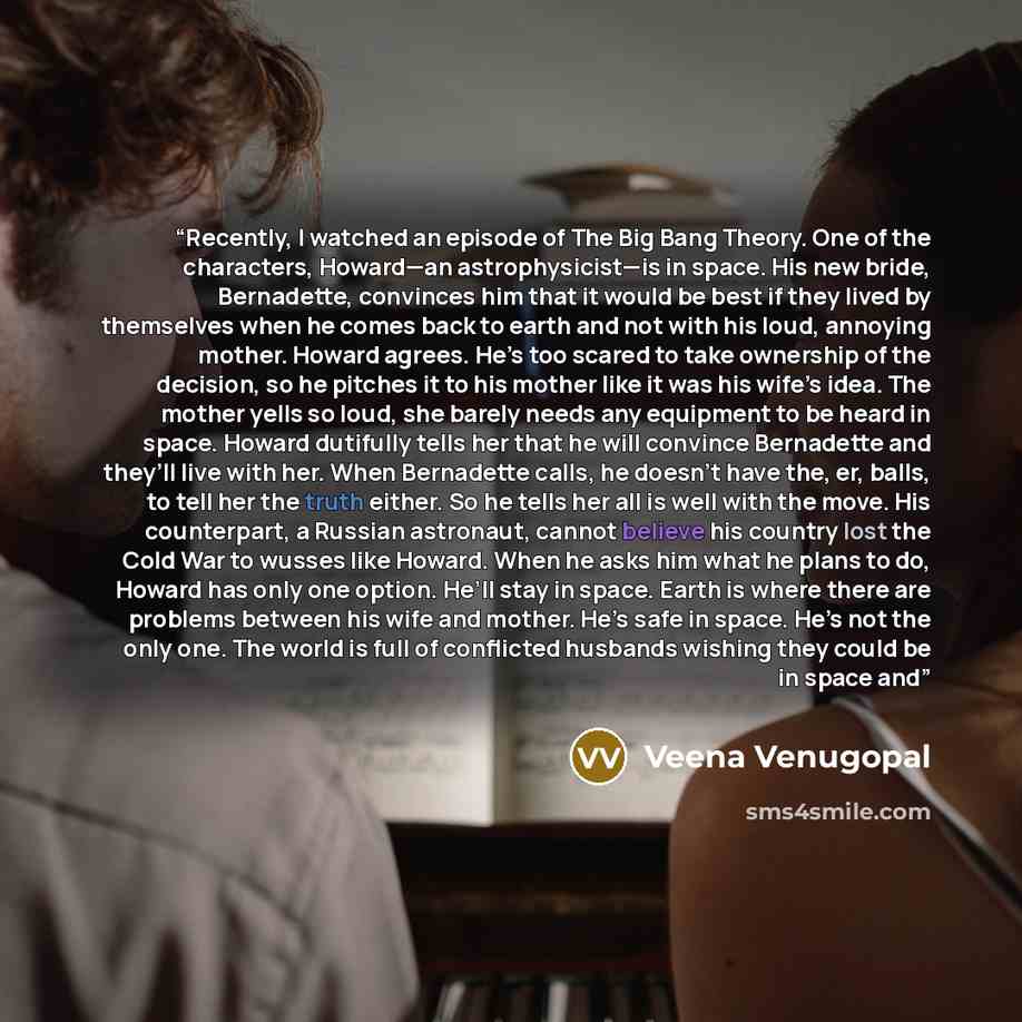 “Recently, I watched an episode of The Big Bang Theory. One of the characters, Howard—an astrophysicist—is in space. His new bride, Bernadette, convinces him that it would be best if they lived by themselves when he comes back to earth and not with his loud, annoying mother. Howard agrees. He’s too…” quote by Veena Venugopal