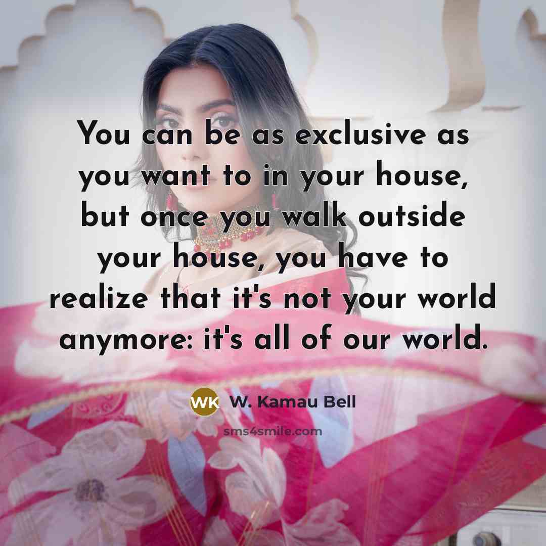 “You can be as exclusive as you want to in your house, but once you walk outside your house, you have to realize that it's not your world anymore: it's all of our world.” quote by W. Kamau Bell