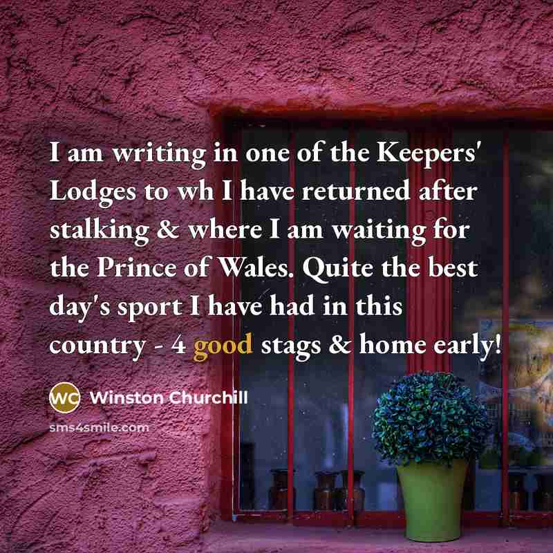 “I am writing in one of the Keepers' Lodges to wh I have returned after stalking & where I am waiting for the Prince of Wales. Quite the best day's sport I have had in this country - 4 good stags & home early!” quote by Winston Churchill