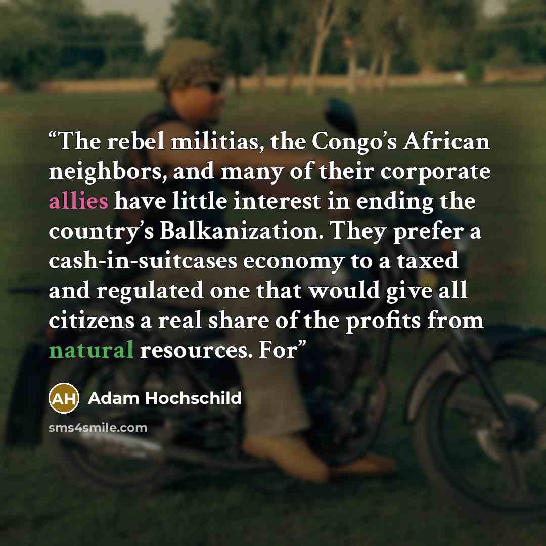 “The rebel militias, the Congo’s African neighbors, and many of their corporate allies have little interest in ending the country’s Balkanization. They prefer a cash-in-suitcases economy to a taxed and regulated one that would give all citizens a real share of the profits from natural resources. For” quote by Adam Hochschild