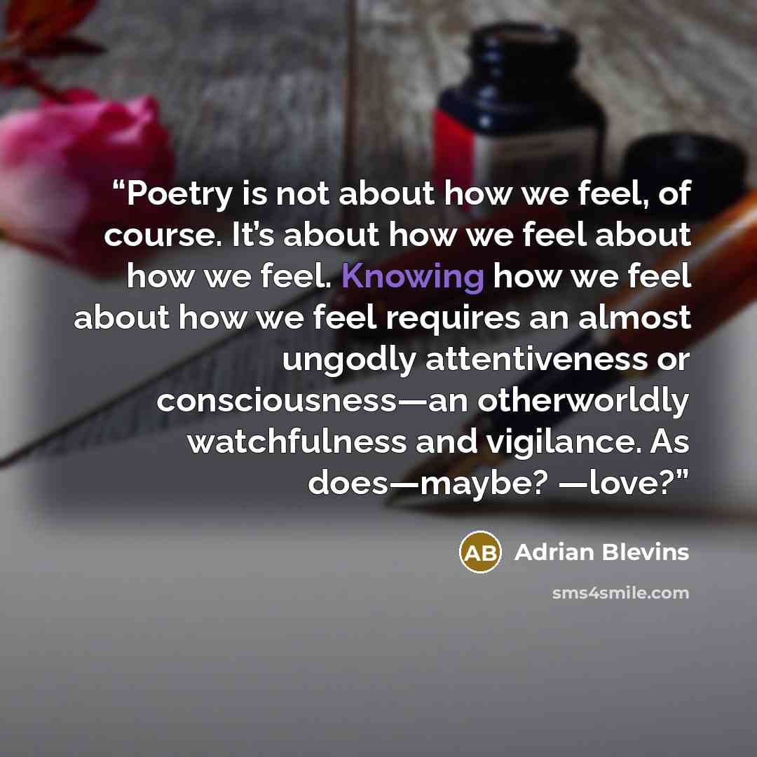 “Poetry is not about how we feel, of course. It’s about how we feel about how we feel. Knowing how we feel about how we feel requires an almost ungodly attentiveness or consciousness—an otherworldly watchfulness and vigilance. As does—maybe? —love?” quote by Adrian Blevins